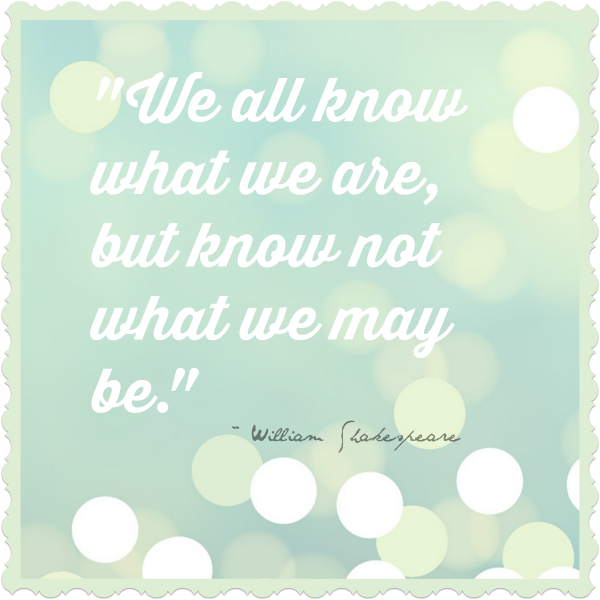 We all know what we are, but know not what we may be. ~ William Shakespeare